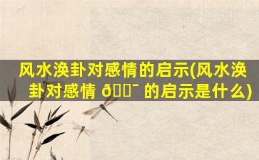 风水涣卦对感情的启示(风水涣卦对感情 🐯 的启示是什么)
